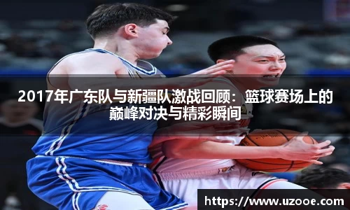 2017年广东队与新疆队激战回顾：篮球赛场上的巅峰对决与精彩瞬间